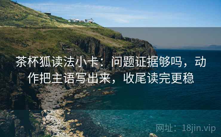 茶杯狐读法小卡:问题证据够吗,动作把主语写出来,收尾读完更稳 茶杯狐读法小卡:问题证据够吗,动作把主语写出来,收尾读完更稳