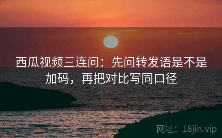 西瓜视频三连问：先问转发语是不是加码，再把对比写同口径