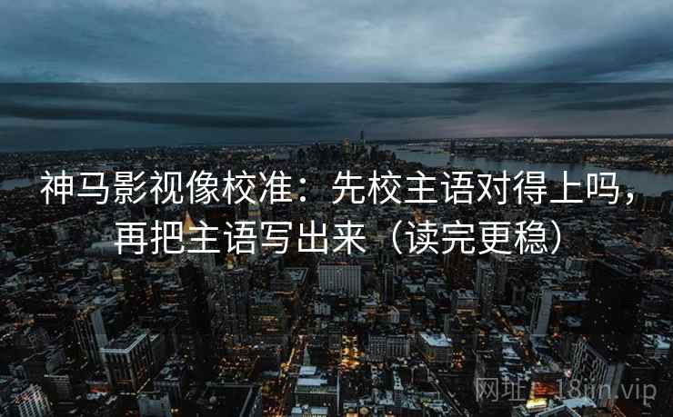 神马影视像校准：先校主语对得上吗，再把主语写出来（读完更稳）