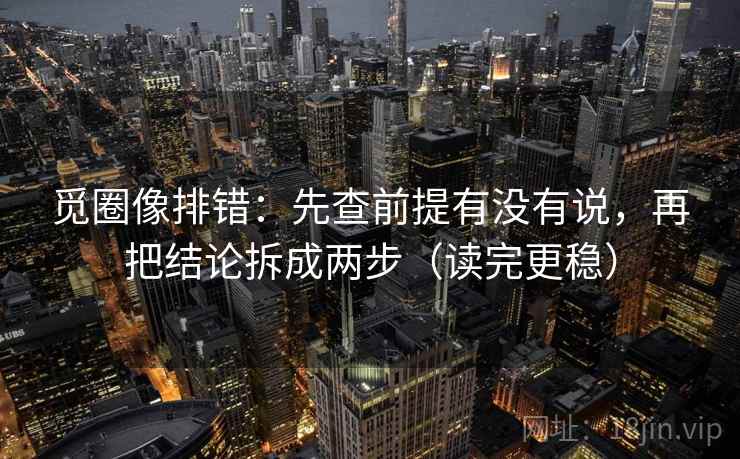 觅圈像排错：先查前提有没有说，再把结论拆成两步（读完更稳）