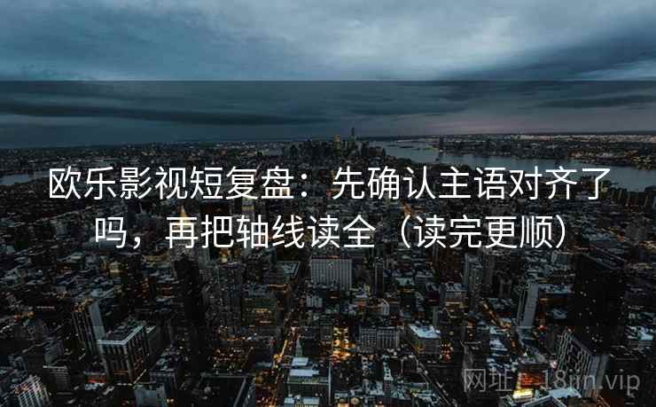 欧乐影视短复盘：先确认主语对齐了吗，再把轴线读全（读完更顺）