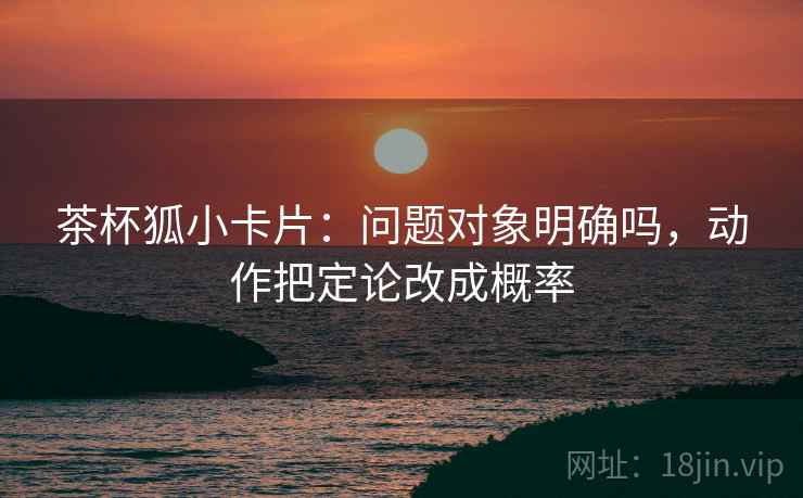 茶杯狐小卡片：问题对象明确吗，动作把定论改成概率