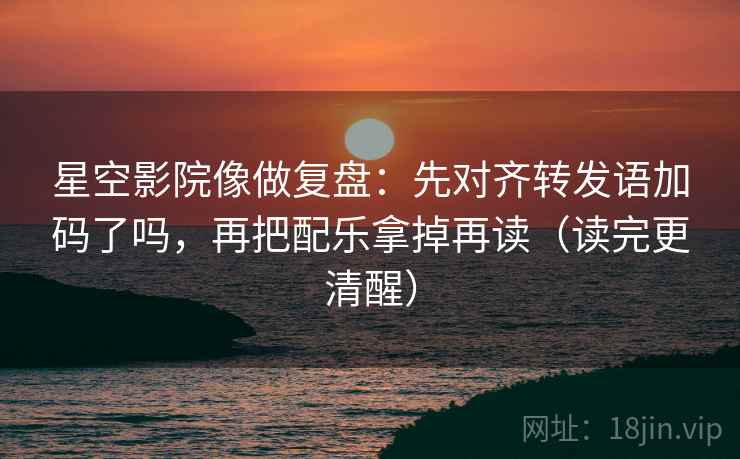 星空影院像做复盘：先对齐转发语加码了吗，再把配乐拿掉再读（读完更清醒）