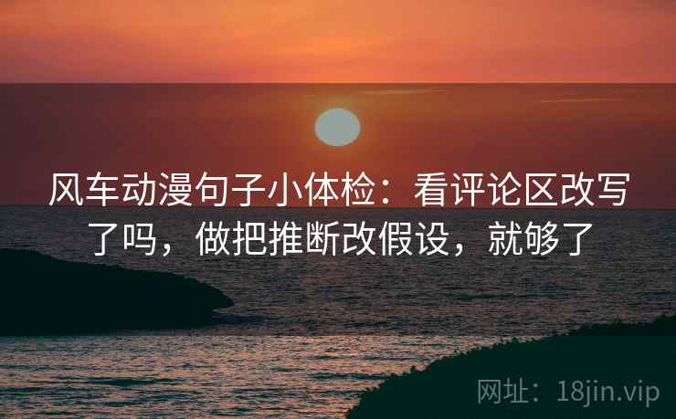 风车动漫句子小体检：看评论区改写了吗，做把推断改假设，就够了