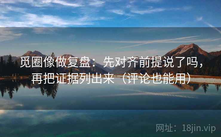 觅圈像做复盘：先对齐前提说了吗，再把证据列出来（评论也能用）