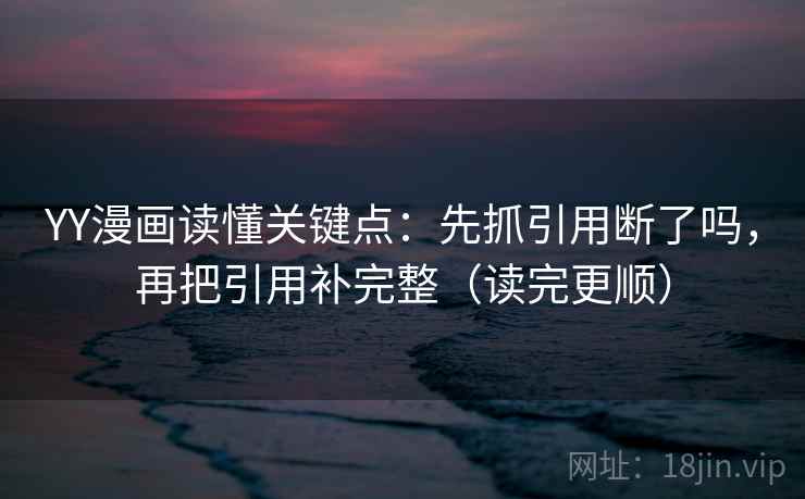 YY漫画读懂关键点：先抓引用断了吗，再把引用补完整（读完更顺）