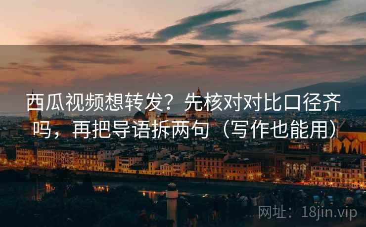 西瓜视频想转发？先核对对比口径齐吗，再把导语拆两句（写作也能用）