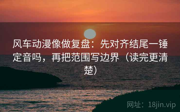 风车动漫像做复盘：先对齐结尾一锤定音吗，再把范围写边界（读完更清楚）