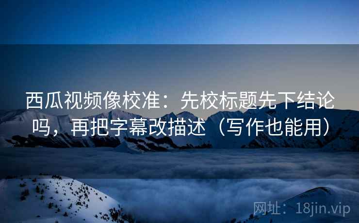 西瓜视频像校准：先校标题先下结论吗，再把字幕改描述（写作也能用）