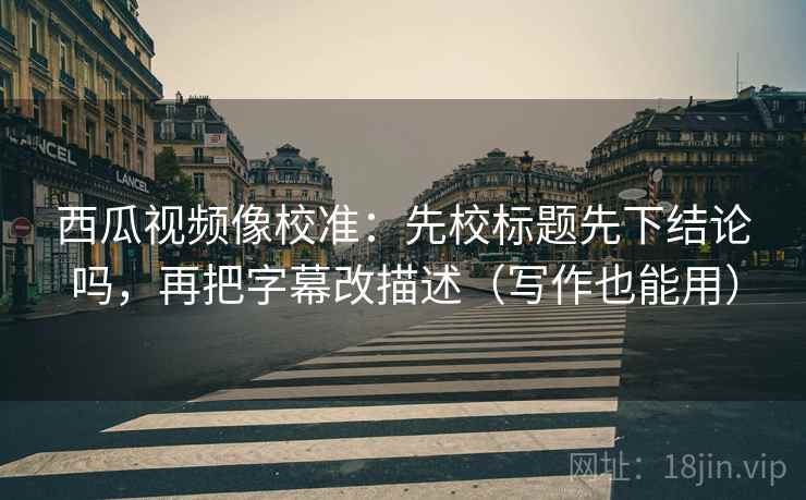 西瓜视频像校准：先校标题先下结论吗，再把字幕改描述（写作也能用）