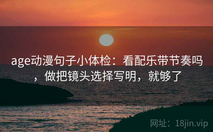 age动漫句子小体检:看配乐带节奏吗,做把镜头选择写明,就够了 age动漫句子小体检:看配乐带节奏吗,做把镜头选择写明,就够了