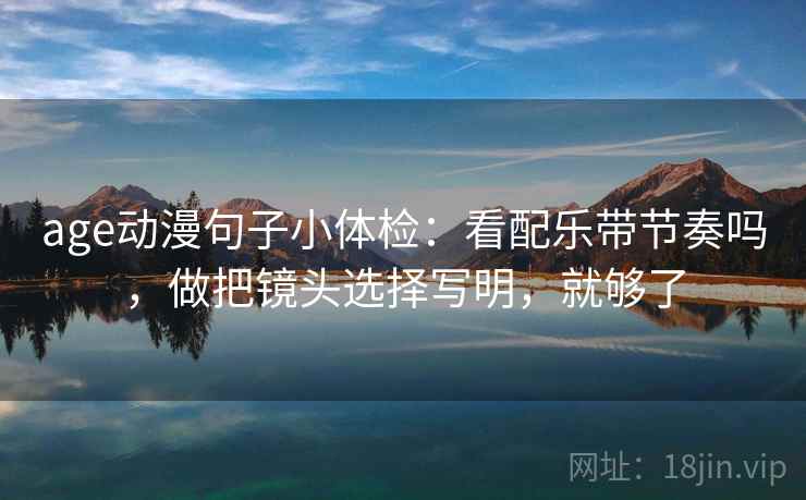 age动漫句子小体检:看配乐带节奏吗,做把镜头选择写明,就够了 age动漫句子小体检:看配乐带节奏吗,做把镜头选择写明,就够了