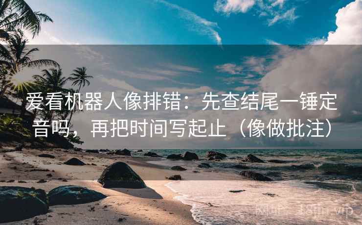 爱看机器人像排错：先查结尾一锤定音吗，再把时间写起止（像做批注）