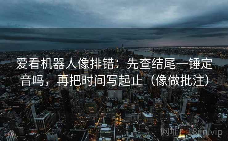 爱看机器人像排错：先查结尾一锤定音吗，再把时间写起止（像做批注）