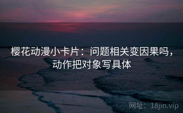 樱花动漫小卡片：问题相关变因果吗，动作把对象写具体
