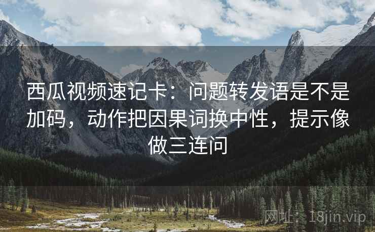 西瓜视频速记卡：问题转发语是不是加码，动作把因果词换中性，提示像做三连问