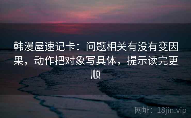 韩漫屋速记卡：问题相关有没有变因果，动作把对象写具体，提示读完更顺