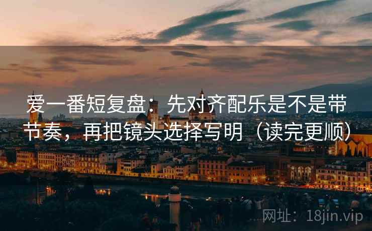 爱一番短复盘：先对齐配乐是不是带节奏，再把镜头选择写明（读完更顺）