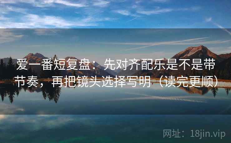 爱一番短复盘：先对齐配乐是不是带节奏，再把镜头选择写明（读完更顺）