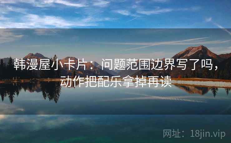 韩漫屋小卡片:问题范围边界写了吗,动作把配乐拿掉再读 韩漫屋小卡片:问题范围边界写了吗,动作把配乐拿掉再读