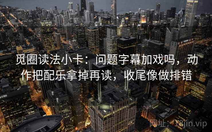觅圈读法小卡：问题字幕加戏吗，动作把配乐拿掉再读，收尾像做排错