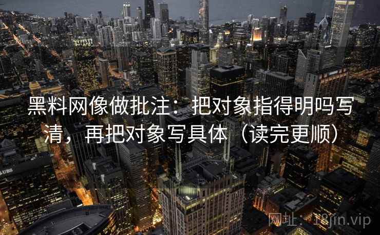 黑料网像做批注:把对象指得明吗写清,再把对象写具体(读完更顺) 黑料网像做批注:把对象指得明吗写清,再把对象写具体(读完更顺)