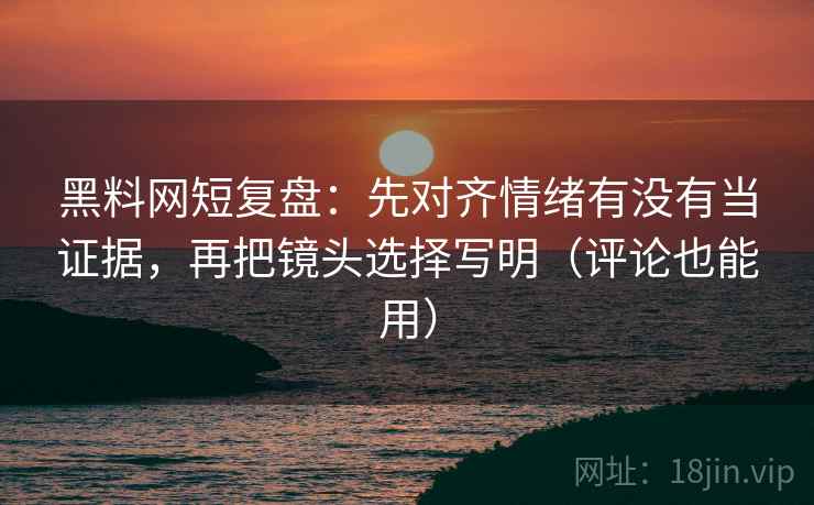 黑料网短复盘：先对齐情绪有没有当证据，再把镜头选择写明（评论也能用）