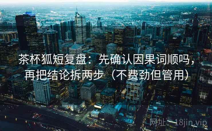 茶杯狐短复盘：先确认因果词顺吗，再把结论拆两步（不费劲但管用）