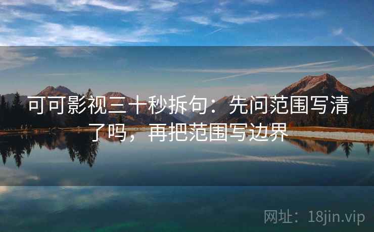 可可影视三十秒拆句:先问范围写清了吗,再把范围写边界 可可影视三十秒拆句:先问范围写清了吗,再把范围写边界