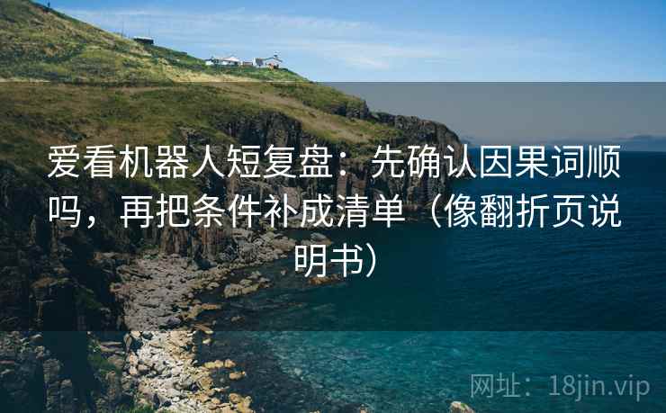 爱看机器人短复盘:先确认因果词顺吗,再把条件补成清单(像翻折页说明书) 爱看机器人短复盘:先确认因果词顺吗,再把条件补成清单(像翻折页说明书)