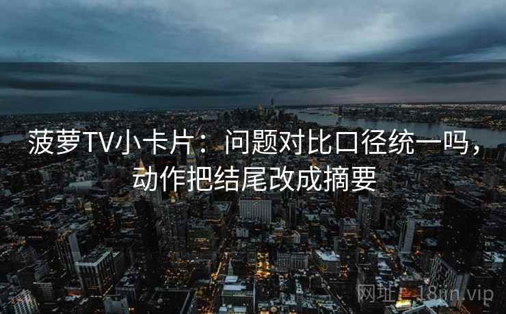 菠萝TV小卡片:问题对比口径统一吗,动作把结尾改成摘要 菠萝TV小卡片:问题对比口径统一吗,动作把结尾改成摘要