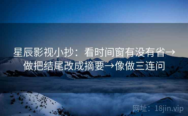 星辰影视小抄：看时间窗有没有省→做把结尾改成摘要→像做三连问