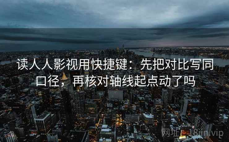 读人人影视用快捷键：先把对比写同口径，再核对轴线起点动了吗