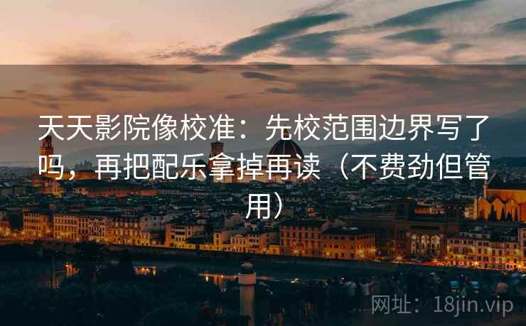天天影院像校准:先校范围边界写了吗,再把配乐拿掉再读(不费劲但管用) 天天影院像校准:先校范围边界写了吗,再把配乐拿掉再读(不费劲但管用)